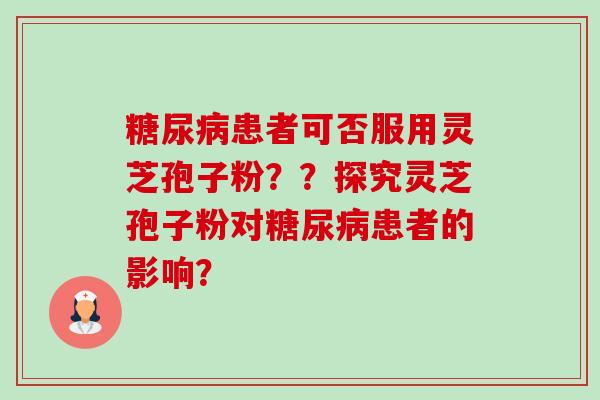 患者可否服用灵芝孢子粉??探究灵芝孢子粉对患者的影响? 患者可否服用灵芝孢子粉??探究灵芝孢子粉对患者的影响?