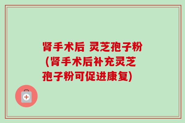 手术后 灵芝孢子粉 (手术后补充灵芝孢子粉可促进康复) 手术后 灵芝孢子粉 (手术后补充灵芝孢子粉可促进康复)
