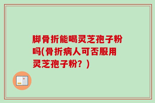 脚骨折能喝灵芝孢子粉吗(骨折人可否服用灵芝孢子粉?) 脚骨折能喝灵芝孢子粉吗(骨折人可否服用灵芝孢子粉?)