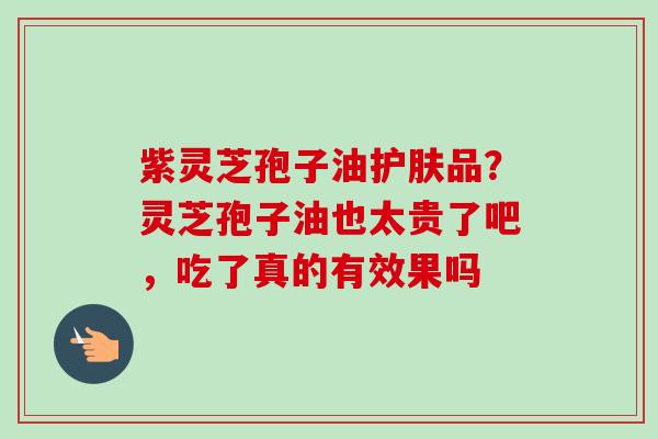 紫灵芝孢子油护肤品?灵芝孢子油也太贵了吧,吃了真的有效果吗 紫灵芝孢子油护肤品?灵芝孢子油也太贵了吧,吃了真的有效果吗