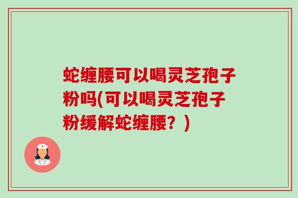 蛇缠腰可以喝灵芝孢子粉吗(可以喝灵芝孢子粉缓解蛇缠腰？)