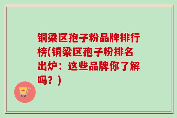 铜梁区孢子粉品牌排行榜(铜梁区孢子粉排名出炉:这些品牌你了解吗?) 铜梁区孢子粉品牌排行榜(铜梁区孢子粉排名出炉:这些品牌你了解吗?)