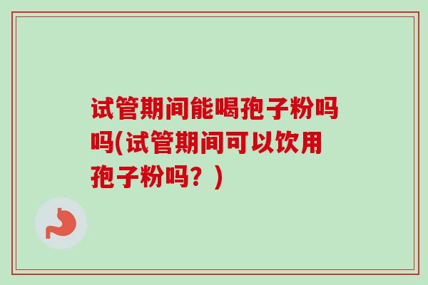 试管期间能喝孢子粉吗吗(试管期间可以饮用孢子粉吗?) 试管期间能喝孢子粉吗吗(试管期间可以饮用孢子粉吗?)
