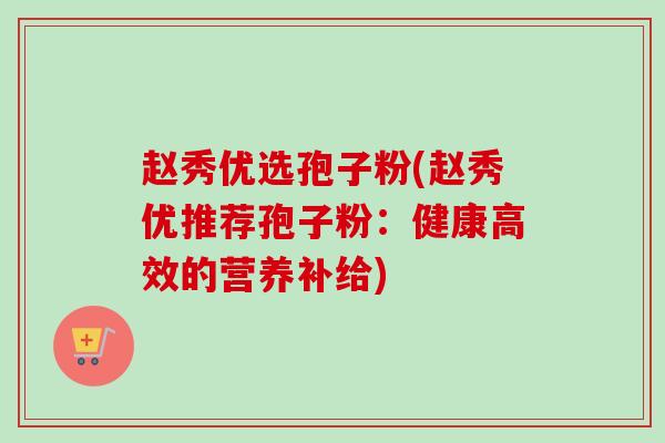 赵秀优选孢子粉(赵秀优推荐孢子粉:健康高效的营养补给) 赵秀优选孢子粉(赵秀优推荐孢子粉:健康高效的营养补给)