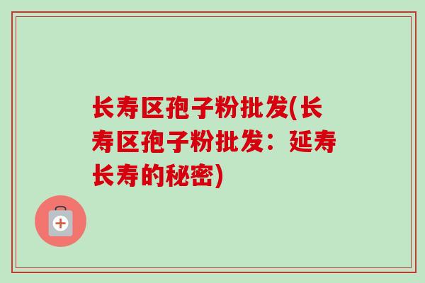 长寿区孢子粉批发(长寿区孢子粉批发:延寿长寿的秘密) 长寿区孢子粉批发(长寿区孢子粉批发:延寿长寿的秘密)