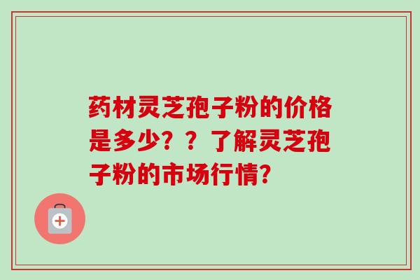 药材灵芝孢子粉的价格是多少??了解灵芝孢子粉的市场行情? 药材灵芝孢子粉的价格是多少??了解灵芝孢子粉的市场行情?