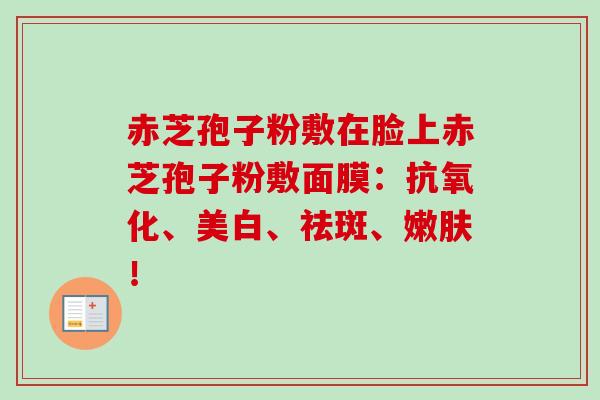 赤芝孢子粉敷在脸上赤芝孢子粉敷面膜:、美白、祛斑、嫩肤! 赤芝孢子粉敷在脸上赤芝孢子粉敷面膜:、美白、祛斑、嫩肤!