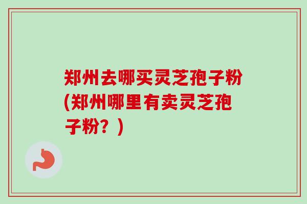 郑州去哪买灵芝孢子粉(郑州哪里有卖灵芝孢子粉?) 郑州去哪买灵芝孢子粉(郑州哪里有卖灵芝孢子粉?)