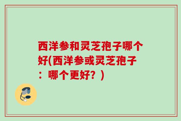 西洋参和灵芝孢子哪个好(西洋参或灵芝孢子:哪个更好?) 西洋参和灵芝孢子哪个好(西洋参或灵芝孢子:哪个更好?)