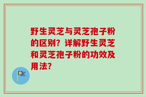 野生灵芝与灵芝孢子粉的区别?详解野生灵芝和灵芝孢子粉的功效及用法? 野生灵芝与灵芝孢子粉的区别?详解野生灵芝和灵芝孢子粉的功效及用法?