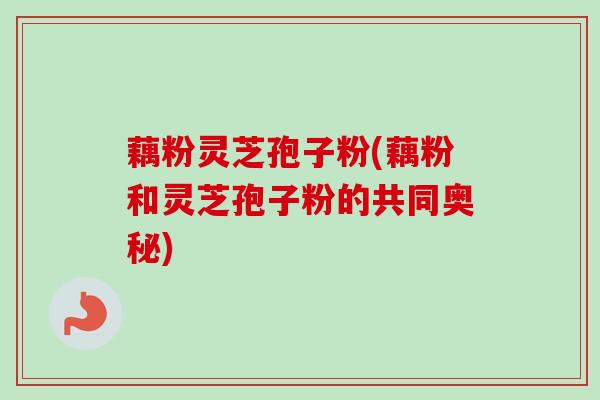 藕粉灵芝孢子粉(藕粉和灵芝孢子粉的共同奥秘) 藕粉灵芝孢子粉(藕粉和灵芝孢子粉的共同奥秘)