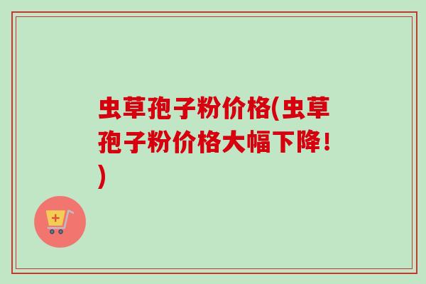 虫草孢子粉价格(虫草孢子粉价格大幅下降！)