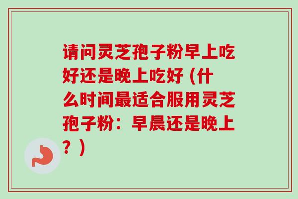 请问灵芝孢子粉早上吃好还是晚上吃好 (什么时间适合服用灵芝孢子粉:早晨还是晚上?) 请问灵芝孢子粉早上吃好还是晚上吃好 (什么时间适合服用灵芝孢子粉:早晨还是晚上?)