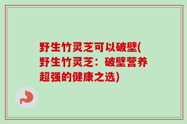 野生竹灵芝可以破壁(野生竹灵芝:破壁营养超强的健康之选) 野生竹灵芝可以破壁(野生竹灵芝:破壁营养超强的健康之选)