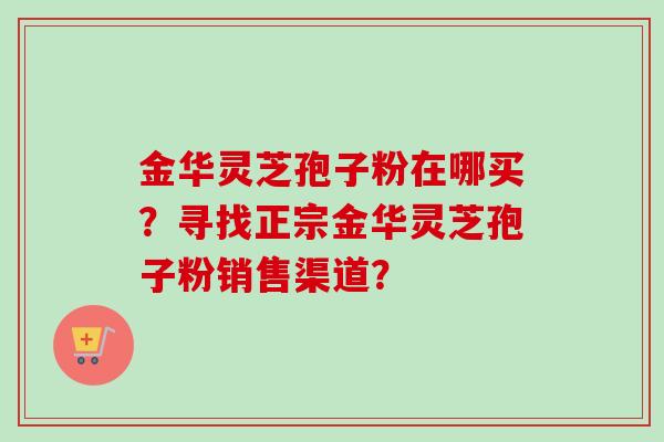 金华灵芝孢子粉在哪买?寻找正宗金华灵芝孢子粉销售渠道? 金华灵芝孢子粉在哪买?寻找正宗金华灵芝孢子粉销售渠道?