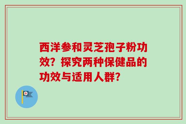 西洋参和灵芝孢子粉功效?探究两种保健品的功效与适用人群? 西洋参和灵芝孢子粉功效?探究两种保健品的功效与适用人群?