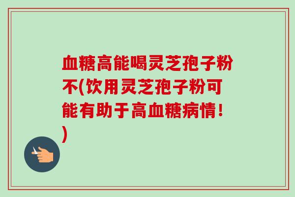 高能喝灵芝孢子粉不(饮用灵芝孢子粉可能有助于高情!) 高能喝灵芝孢子粉不(饮用灵芝孢子粉可能有助于高情!)