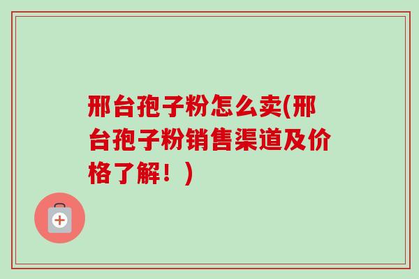 邢台孢子粉怎么卖(邢台孢子粉销售渠道及价格了解!) 邢台孢子粉怎么卖(邢台孢子粉销售渠道及价格了解!)