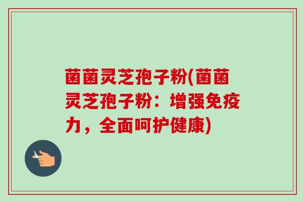 菌菌灵芝孢子粉(菌菌灵芝孢子粉:增强免疫力,全面呵护健康) 菌菌灵芝孢子粉(菌菌灵芝孢子粉:增强免疫力,全面呵护健康)
