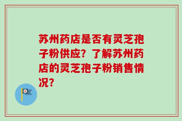 苏州药店是否有灵芝孢子粉供应?了解苏州药店的灵芝孢子粉销售情况? 苏州药店是否有灵芝孢子粉供应?了解苏州药店的灵芝孢子粉销售情况?