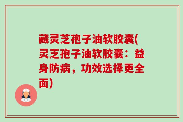 藏灵芝孢子油软胶囊(灵芝孢子油软胶囊:益身防,功效选择更全面) 藏灵芝孢子油软胶囊(灵芝孢子油软胶囊:益身防,功效选择更全面)