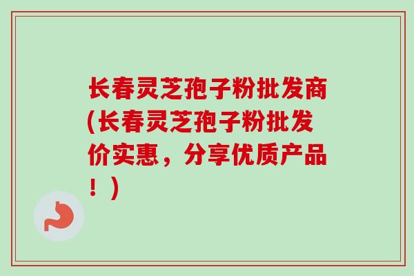 长春灵芝孢子粉批发商(长春灵芝孢子粉批发价实惠，分享优质产品！)