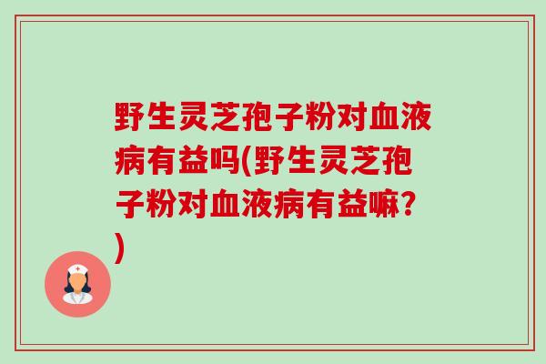 野生灵芝孢子粉对液有益吗(野生灵芝孢子粉对液有益嘛?) 野生灵芝孢子粉对液有益吗(野生灵芝孢子粉对液有益嘛?)