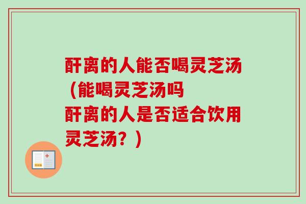 酐离的人能否喝灵芝汤 (能喝灵芝汤吗  酐离的人是否适合饮用灵芝汤？)