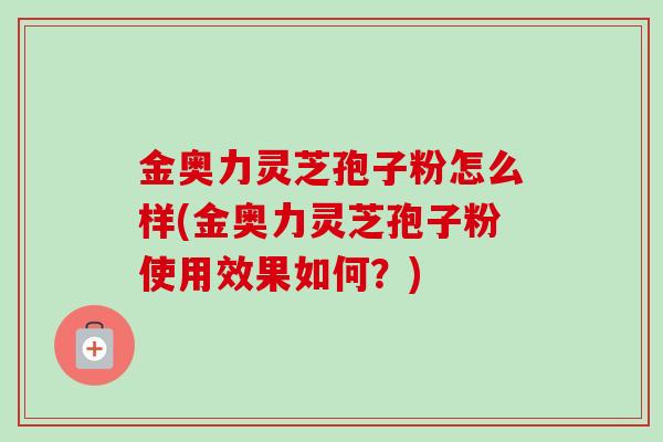 金奥力灵芝孢子粉怎么样(金奥力灵芝孢子粉使用效果如何?) 金奥力灵芝孢子粉怎么样(金奥力灵芝孢子粉使用效果如何?)