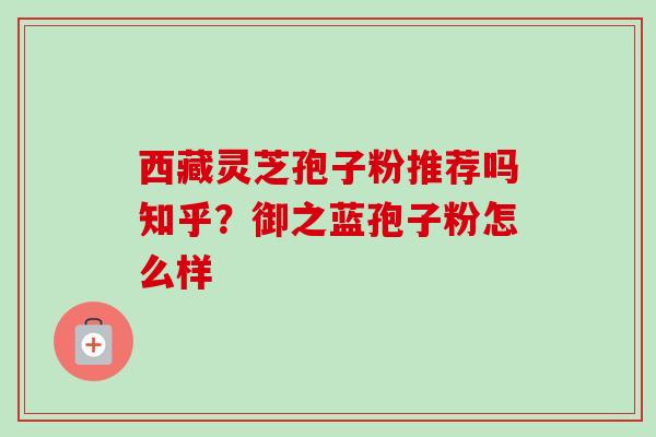 西藏灵芝孢子粉推荐吗知乎？御之蓝孢子粉怎么样