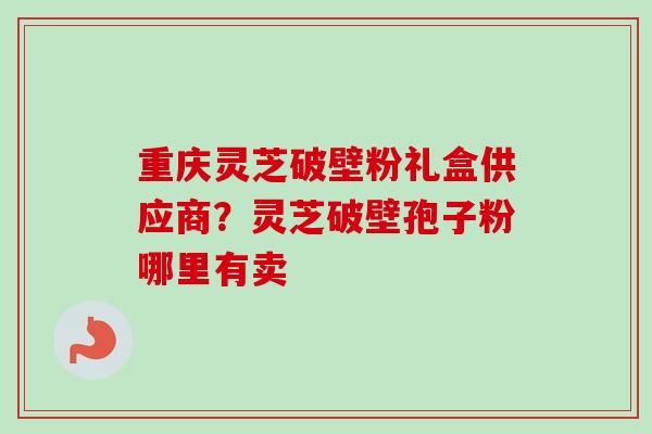 重庆灵芝破壁粉礼盒供应商?灵芝破壁孢子粉哪里有卖 重庆灵芝破壁粉礼盒供应商?灵芝破壁孢子粉哪里有卖