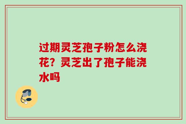 过期灵芝孢子粉怎么浇花？灵芝出了孢子能浇水吗