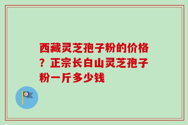 西藏灵芝孢子粉的价格?正宗长白山灵芝孢子粉一斤多少钱 西藏灵芝孢子粉的价格?正宗长白山灵芝孢子粉一斤多少钱
