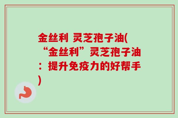 金丝利 灵芝孢子油(“金丝利”灵芝孢子油：提升免疫力的好帮手)