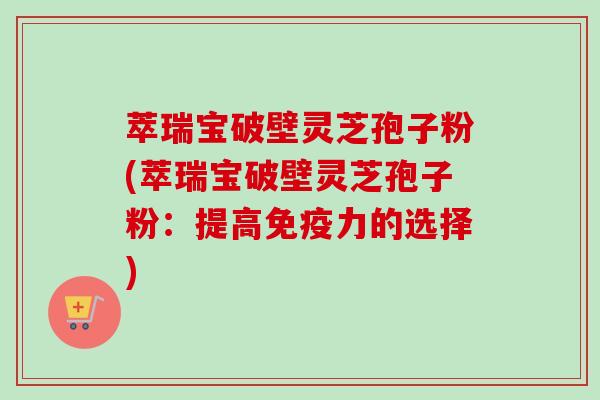 萃瑞宝破壁灵芝孢子粉(萃瑞宝破壁灵芝孢子粉:提高免疫力的选择) 萃瑞宝破壁灵芝孢子粉(萃瑞宝破壁灵芝孢子粉:提高免疫力的选择)