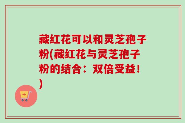 藏红花可以和灵芝孢子粉(藏红花与灵芝孢子粉的结合：双倍受益！)