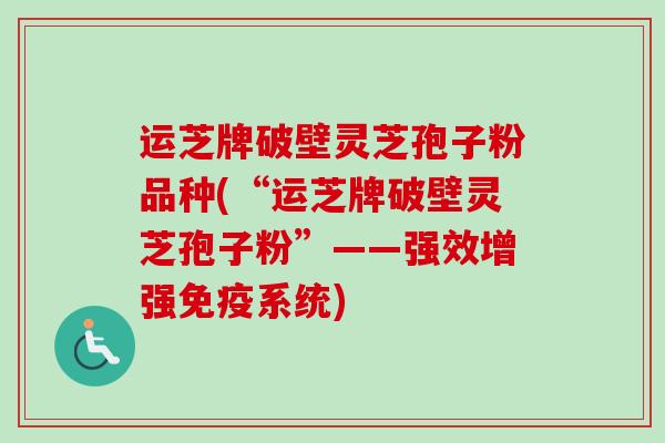 运芝牌破壁灵芝孢子粉品种(“运芝牌破壁灵芝孢子粉”——强效增强免疫系统) 运芝牌破壁灵芝孢子粉品种(“运芝牌破壁灵芝孢子粉”——强效增强免疫系统)