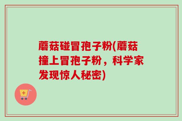 蘑菇碰冒孢子粉(蘑菇撞上冒孢子粉,科学家发现惊人秘密) 蘑菇碰冒孢子粉(蘑菇撞上冒孢子粉,科学家发现惊人秘密)