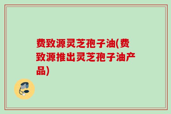 费致源灵芝孢子油(费致源推出灵芝孢子油产品)