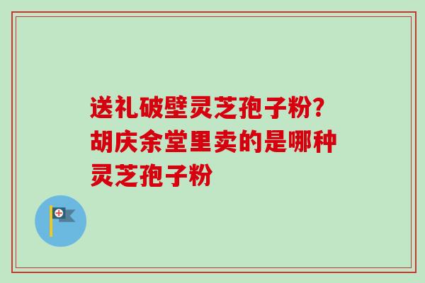 送礼破壁灵芝孢子粉?胡庆余堂里卖的是哪种灵芝孢子粉 送礼破壁灵芝孢子粉?胡庆余堂里卖的是哪种灵芝孢子粉