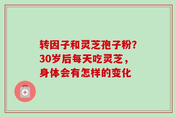 转因子和灵芝孢子粉?30岁后每天吃灵芝,身体会有怎样的变化 转因子和灵芝孢子粉?30岁后每天吃灵芝,身体会有怎样的变化