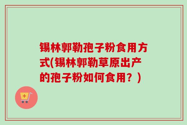 锡林郭勒孢子粉食用方式(锡林郭勒草原出产的孢子粉如何食用？)