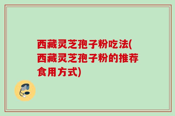 西藏灵芝孢子粉吃法(西藏灵芝孢子粉的推荐食用方式) 西藏灵芝孢子粉吃法(西藏灵芝孢子粉的推荐食用方式)