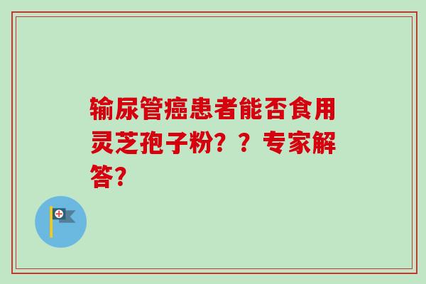 输尿管患者能否食用灵芝孢子粉??专家解答? 输尿管患者能否食用灵芝孢子粉??专家解答?