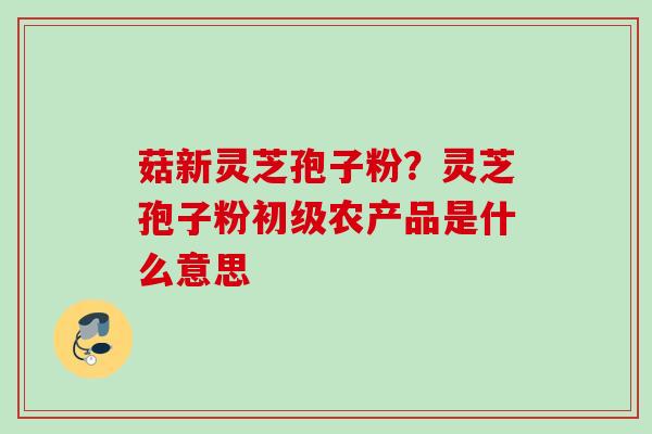 菇新灵芝孢子粉？灵芝孢子粉初级农产品是什么意思