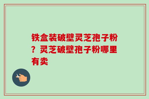 铁盒装破壁灵芝孢子粉?灵芝破壁孢子粉哪里有卖 铁盒装破壁灵芝孢子粉?灵芝破壁孢子粉哪里有卖