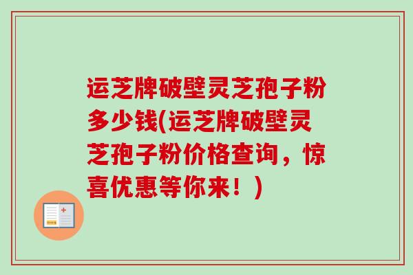 运芝牌破壁灵芝孢子粉多少钱(运芝牌破壁灵芝孢子粉价格查询，惊喜优惠等你来！)