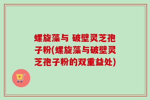 螺旋藻与 破壁灵芝孢子粉(螺旋藻与破壁灵芝孢子粉的双重益处)