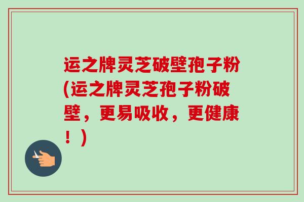 运之牌灵芝破壁孢子粉(运之牌灵芝孢子粉破壁，更易吸收，更健康！)