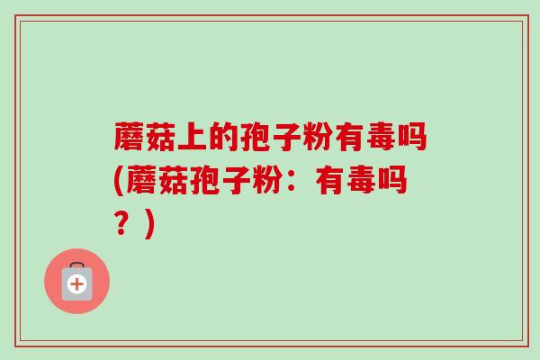 蘑菇上的孢子粉有毒吗(蘑菇孢子粉:有毒吗?) 蘑菇上的孢子粉有毒吗(蘑菇孢子粉:有毒吗?)